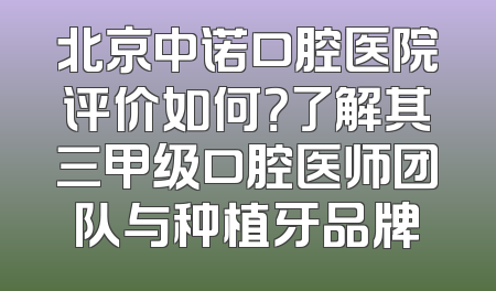 北京中诺口腔医院评价如何？了解其三甲级口腔医师团队与种植牙品牌