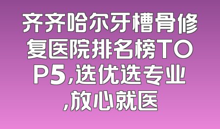 齐齐哈尔牙槽骨修复医院排名榜TOP5，选优选专业，放心就医