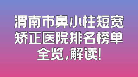 渭南市鼻小柱短宽矫正医院排名榜单全览，解读！