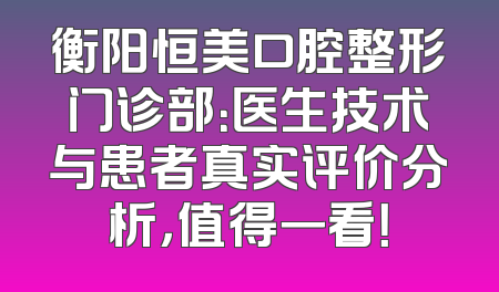 衡阳恒美口腔整形门诊部：医生技术与患者真实评价分析，值得一看！