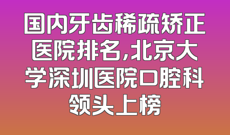 国内牙齿稀疏矫正医院排名，北京大学深圳医院口腔科领头上榜