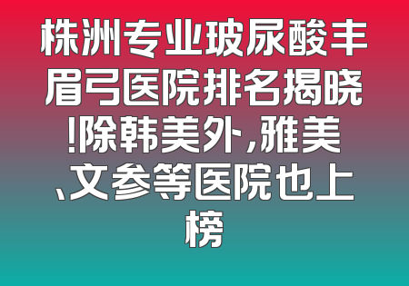 株洲专业玻尿酸丰眉弓医院排名揭晓！除韩美外，雅美、文参等医院也上榜