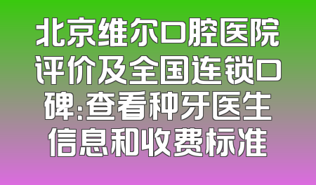 北京维尔口腔医院评价及全国连锁口碑：查看种牙医生信息和收费标准