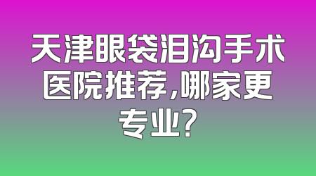 天津眼袋泪沟手术医院推荐，哪家更专业？