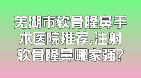 芜湖市软骨隆鼻手术医院推荐，注射软骨隆鼻哪家强？