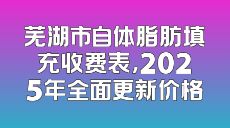芜湖市自体脂肪填充收费表，2025年全面更新价格