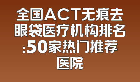 全国ACT无痕去眼袋医疗机构排名：50家热门推荐医院