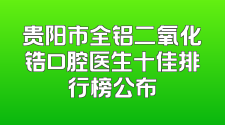 贵阳市全铝二氧化锆口腔医生十佳排行榜公布