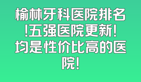 榆林牙科医院排名！五强医院更新！均是性价比高的医院！