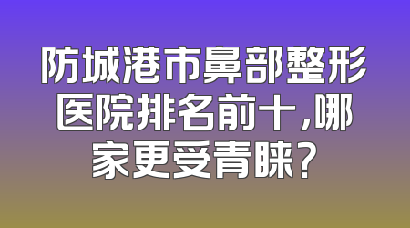 防城港市鼻部整形医院排名前十，哪家更受青睐？