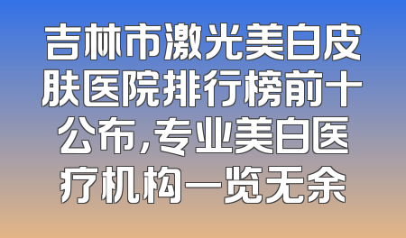 吉林市激光美白皮肤医院排行榜前十公布，专业美白医疗机构一览无余