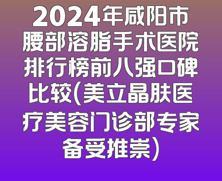 2024年咸阳市腰部溶脂手术医院排行榜前八强口碑比较(美立晶肤医疗美容门诊部专家备受推崇)