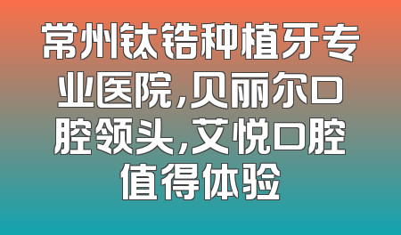 常州钛锆种植牙专业医院，贝丽尔口腔领头，艾悦口腔值得体验