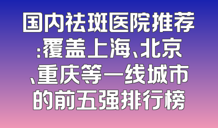 国内祛斑医院推荐：覆盖上海、北京、重庆等一线城市的前五强排行榜