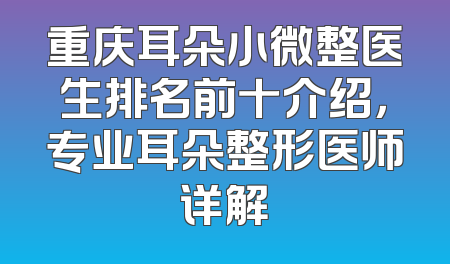 重庆耳朵小微整医生排名前十介绍，专业耳朵整形医师详解