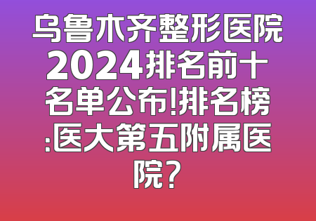 乌鲁木齐整形医院2024排名前十名单公布！排名榜：医大第五附属医院？