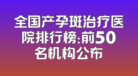 全国产孕斑治疗医院排行榜：前50名机构公布