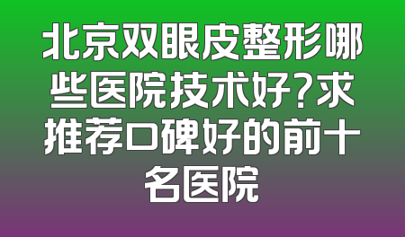 北京双眼皮整形哪些医院技术好？求推荐口碑好的前十名医院