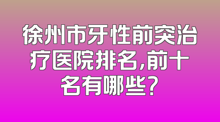 徐州市牙性前突治疗医院排名，前十名有哪些？