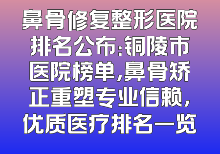 鼻骨修复整形医院排名公布：铜陵市医院榜单，鼻骨矫正重塑专业信赖，优质医疗排名一览