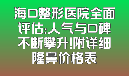 海口整形医院全面评估：人气与口碑不断攀升！附详细隆鼻价格表