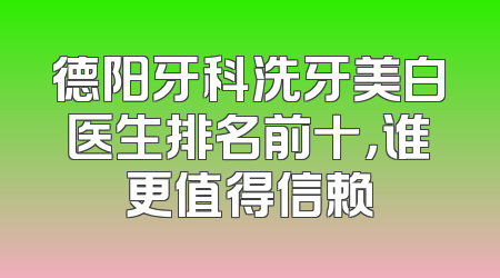 德阳牙科洗牙美白医生排名前十，谁更值得信赖