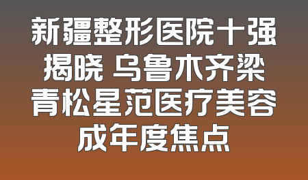 新疆整形医院十强揭晓 乌鲁木齐梁青松星范医疗美容成年度焦点