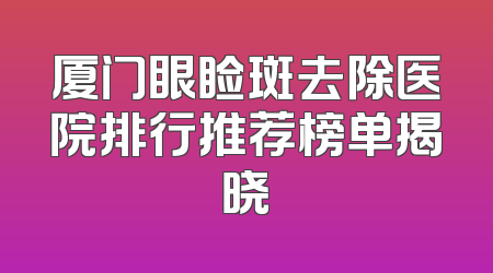 厦门眼睑斑去除医院排行推荐榜单揭晓