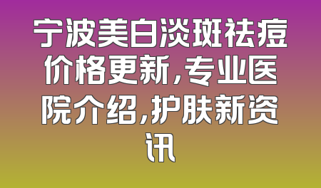 宁波美白淡斑祛痘价格更新，专业医院介绍，护肤新资讯