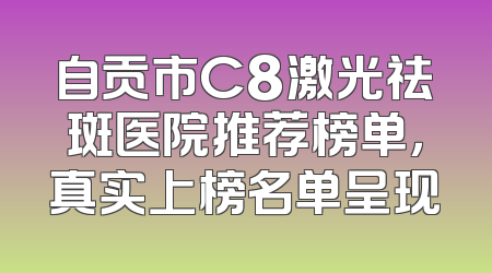 自贡市C8激光祛斑医院推荐榜单，真实上榜名单呈现