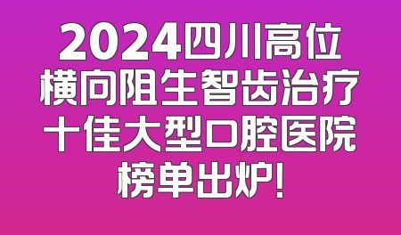 2024四川高位横向阻生智齿治疗十佳大型口腔医院榜单出炉！