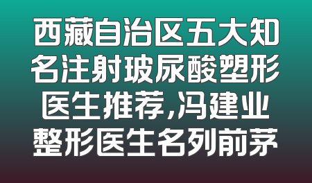 西藏自治区五大知名注射玻尿酸塑形医生推荐，冯建业整形医生名列前茅
