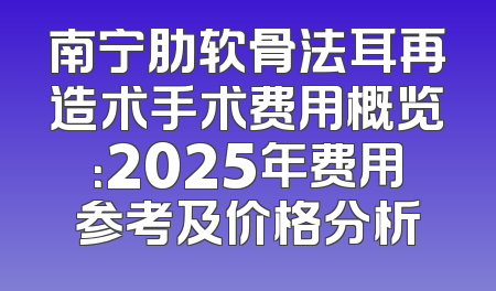 南宁肋软骨法耳再造术手术费用概览：2025年费用参考及价格分析