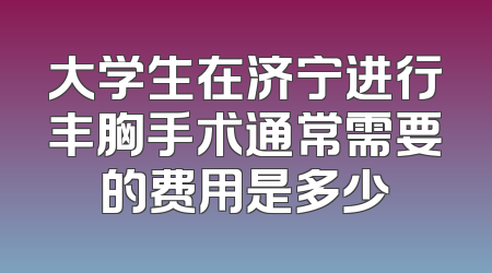 大学生在济宁进行丰胸手术通常需要的费用是多少