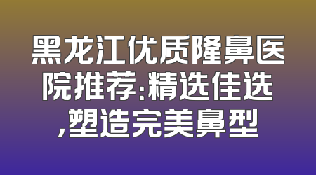黑龙江优质隆鼻医院推荐：精选佳选，塑造完美鼻型