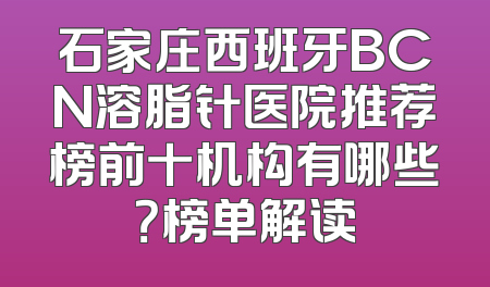 石家庄西班牙BCN溶脂针医院推荐榜前十机构有哪些？榜单解读
