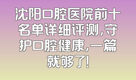 沈阳口腔医院前十名单详细评测，守护口腔健康，一篇就够了！
