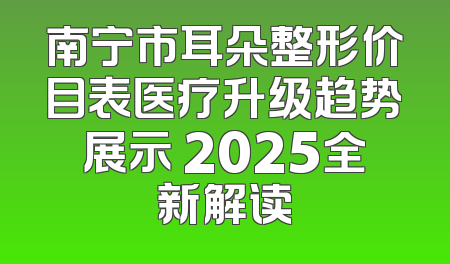 南宁市耳朵整形价目表医疗升级趋势展示 2025全新解读