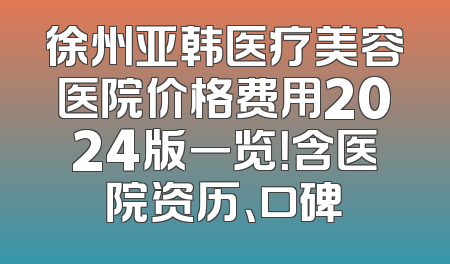 徐州亚韩医疗美容医院价格费用2024版一览！含医院资历、口碑