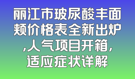 丽江市玻尿酸丰面颊价格表全新出炉，人气项目开箱，适应症状详解