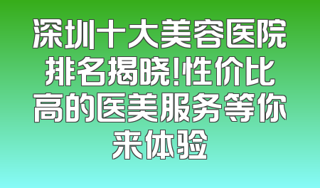 深圳十大美容医院排名揭晓！性价比高的医美服务等你来体验