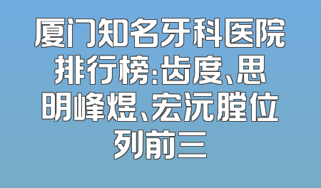 厦门知名牙科医院排行榜：齿度、思明峰煜、宏沅膛位列前三