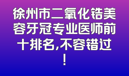 徐州市二氧化锆美容牙冠专业医师前十排名，不容错过！