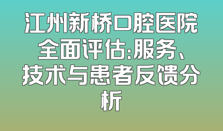 江州新桥口腔医院全面评估：服务、技术与患者反馈分析