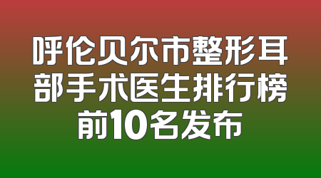 呼伦贝尔市整形耳部手术医生排行榜前10名发布
