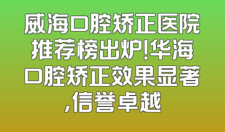 威海口腔矫正医院推荐榜出炉！华海口腔矫正效果显著，信誉卓越