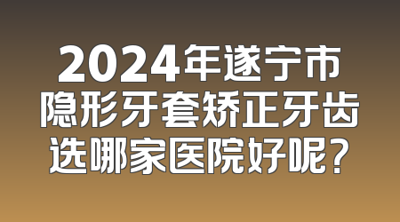 2024年遂宁市隐形牙套矫正牙齿选哪家医院好呢？