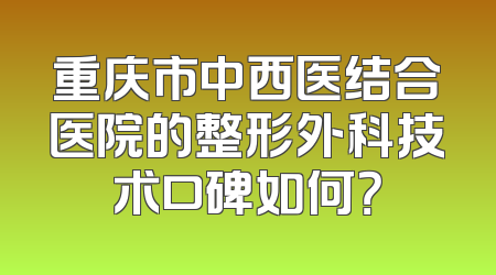 重庆市中西医结合医院的整形外科技术口碑如何？