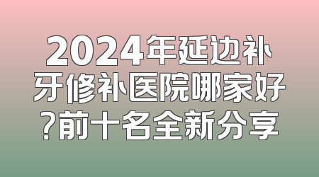 2024年延边补牙修补医院哪家好？前十名全新分享
