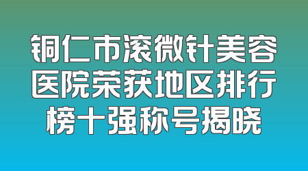 铜仁市滚微针美容医院荣获地区排行榜十强称号揭晓